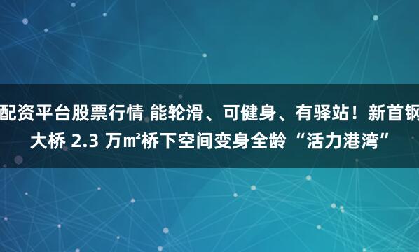 配资平台股票行情 能轮滑、可健身、有驿站！新首钢大桥 2.3 万㎡桥下空间变身全龄 “活力港湾”
