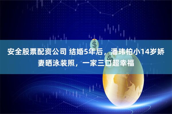 安全股票配资公司 结婚5年后，潘玮柏小14岁娇妻晒泳装照，一家三口超幸福