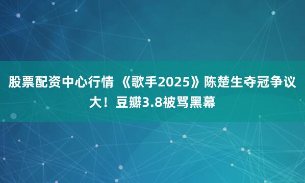 股票配资中心行情 《歌手2025》陈楚生夺冠争议大！豆瓣3.8被骂黑幕