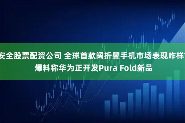 安全股票配资公司 全球首款阔折叠手机市场表现咋样? 爆料称华为正开发Pura Fold新品