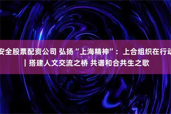 安全股票配资公司 弘扬“上海精神”：上合组织在行动｜搭建人文交流之桥 共谱和合共生之歌