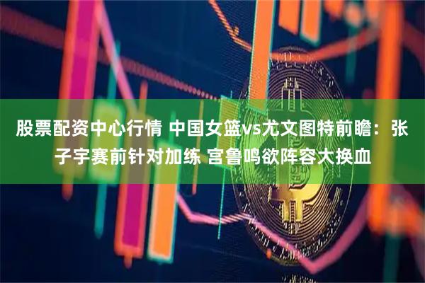 股票配资中心行情 中国女篮vs尤文图特前瞻：张子宇赛前针对加练 宫鲁鸣欲阵容大换血