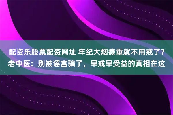 配资乐股票配资网址 年纪大烟瘾重就不用戒了？老中医：别被谣言骗了，早戒早受益的真相在这