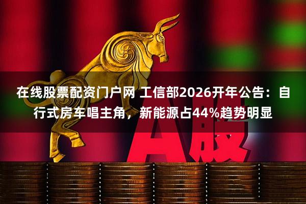 在线股票配资门户网 工信部2026开年公告：自行式房车唱主角，新能源占44%趋势明显