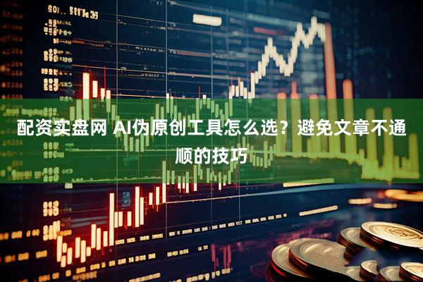 配资实盘网 AI伪原创工具怎么选？避免文章不通顺的技巧