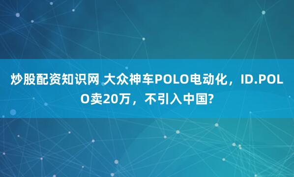 炒股配资知识网 大众神车POLO电动化，ID.POLO卖20万，不引入中国?