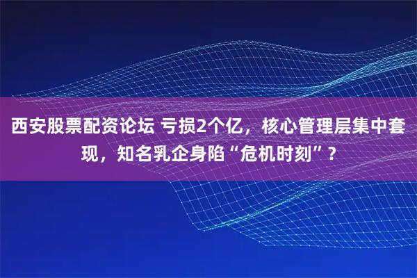 西安股票配资论坛 亏损2个亿，核心管理层集中套现，知名乳企身陷“危机时刻”？