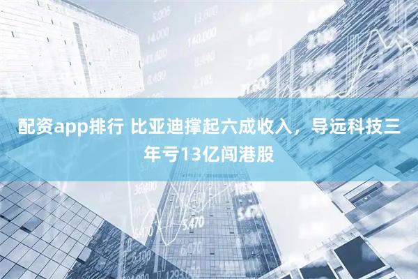 配资app排行 比亚迪撑起六成收入，导远科技三年亏13亿闯港股