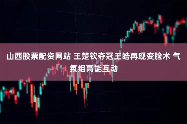 山西股票配资网站 王楚钦夺冠王皓再现变脸术 气氛组高能互动