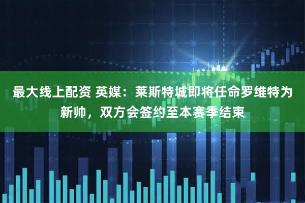最大线上配资 英媒：莱斯特城即将任命罗维特为新帅，双方会签约至本赛季结束