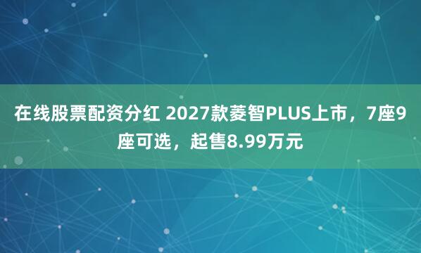 在线股票配资分红 2027款菱智PLUS上市，7座9座可选，起售8.99万元