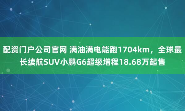 配资门户公司官网 满油满电能跑1704km，全球最长续航SUV小鹏G6超级增程18.68万起售