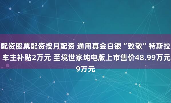 配资股票配资按月配资 通用真金白银“致敬”特斯拉 车主补贴2万元 至境世家纯电版上市售价48.99万元