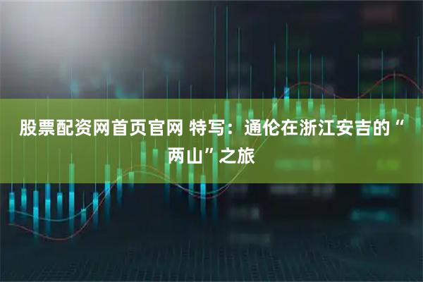 股票配资网首页官网 特写：通伦在浙江安吉的“两山”之旅