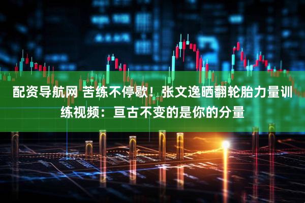配资导航网 苦练不停歇！张文逸晒翻轮胎力量训练视频：亘古不变的是你的分量